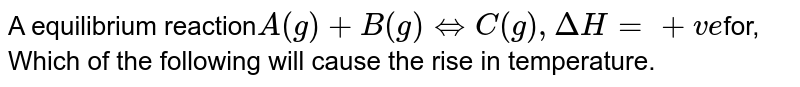 A equilibrium reaction A(g) + B(g) hArr C(g), Delta H = +ve for, Which of the following will cause the rise in temperature.