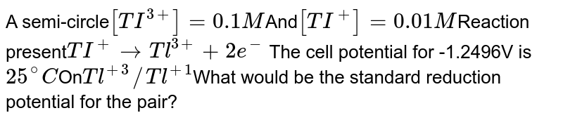 A semi-circle [TI^(3+)]= 0.1M And [TI^+] =0.01M Reaction present TI^+ to Tl^(3+) +2e^- The cell potential for -1.2496V is 25^@C On Tl^(+3)//Tl^(+1) What would be the standard reduction potential for the pair?