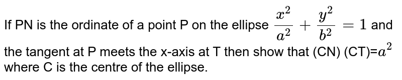 If PN is the ordinate of a point P on the ellipse `x^2/a^2+y^2/b^2=1` and the tangent at P meets the x-axis at  T then show that (CN) (CT)=`a^2` where C is the centre of the ellipse.