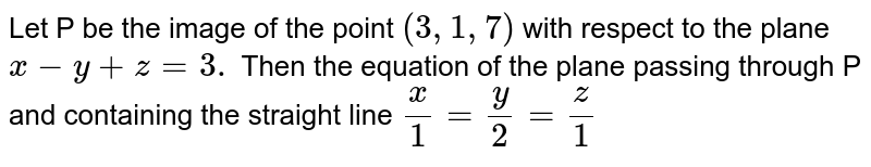 Let P be the image of the point `(3,1,7)` with respect to the plane `x - y + z =3.` Then the equation of the plane passing through P and containing the straight line `x/1 = y/2 = z/1` 