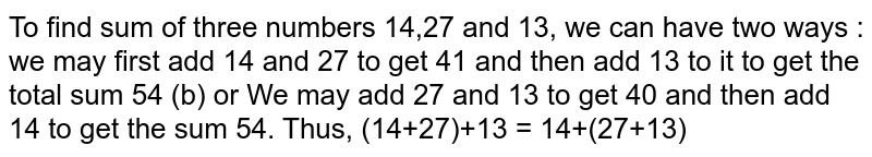 To find sum of three numbers 14,27 and 13, we can have two ways : we may first add 14 and 27 to get 41 and then add 13 to it to get the total sum 54 (b) or We may add 27 and 13 to get 40 and then add 14  to get the  sum 54. Thus, (14+27)+13 = 14+(27+13)