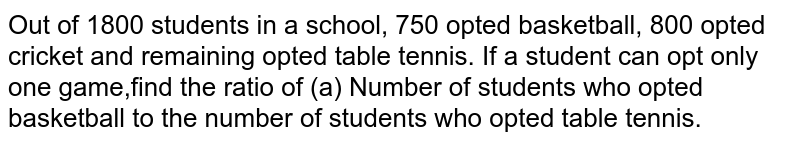 Out of 1800 students in a school, 750 opted basketball, 800 opted cricket and remaining opted table tennis. If a student can opt only one game,find the ratio of (a) Number of students who opted basketball to the number of students who opted table tennis. 