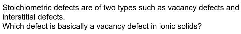 Stoichiometric defects are of two types such as vacancy defects and interstitial defects. Which defect is basically a vacancy defect in ionic solids?