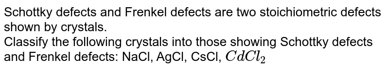 Schottky defects and Frenkel defects are two stoichiometric defects shown by crystals. Classify the following crystals into those showing Schottky defects and Frenkel defects: NaCl, AgCl, CsCl, CdCl_2