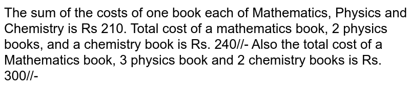 The sum of the costs of one book each of Mathematics, Physics and Chemistry is Rs 210. Total cost of a mathematics book, 2 physics books, and a chemistry book is Rs. 240/- Also the total cost of a Mathematics book, 3 physics book and 2 chemistry books is Rs. 300/-. Find the cost of each book using matrices.