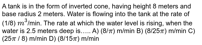 A tank is in the form of inverted cone, having height 8 meters and base radius 2 meters. Water is flowing into the tank at the rate of (1/8) `m^3`/min. The rate at which the water level is rising, when the water is 2.5 meters deep is…..
A)  (8/`pi`) m/min
B)  (8/25`pi`) m/min
C)  (25`pi` / 8) m/min
D)  (8/15`pi`) m/min

