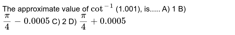 The approximate value of cot^(-1) (1.001), is..... A) 1 B) pi /4 -0.0005 C) 2 D) pi/4 +0.0005