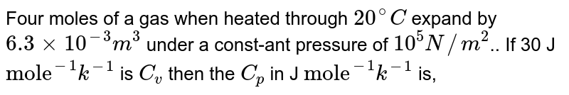 Four moles of a gas when heated through `20^(@)C`  expand by `6.3 xx 10^(-3) m^(3)`  under a const-ant pressure of `10^(5) N//m^(2)`.. If 30 J `"mole"^(-1)k^(-1)`  is `C_(v)`  then the `C_(p)`  in J `"mole"^(-1)k^(-1)`  is,