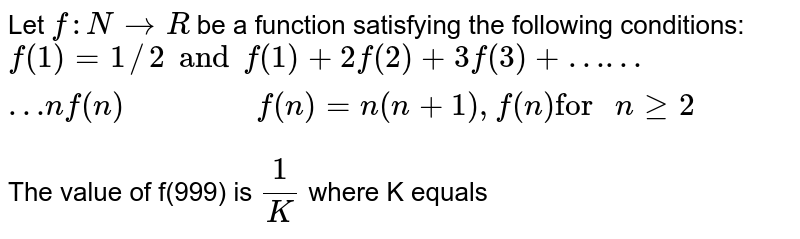 Let f : N to R be a function satisfying the following conditions: f(1) =1 and f(1) +2f( 2)+ 3 f(3) + ………n f(n )" " f(n ) = n (n+1) , f(n) "for " n ge 2 The value of f(999) is (1)/(K) where K equals