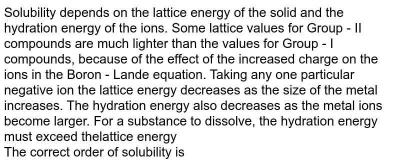 Solubility depends on the lattice energy of the solid and the hydration energy of the ions. Some lattice values for Group - II compounds are much lighter than the values for Group - I compounds, because of the effect of the increased charge on the ions in the Boron - Lande equation. Taking any one particular negative ion the lattice energy decreases as the size of the metal increases. The hydration energy also decreases as the metal ions become larger. For a substance to dissolve, the hydration energy must exceed thelattice energy  <br> The correct order of solubility is 
