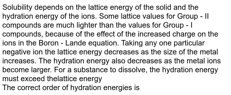 Solubility depends on the lattice energy of the solid and the hydration energy of the ions. Some lattice values for Group - II compounds are much lighter than the values for Group - I compounds, because of the effect of the increased charge on the ions in the Boron - Lande equation. Taking any one particular negative ion the lattice energy decreases as the size of the metal increases. The hydration energy also decreases as the metal ions become larger. For a substance to dissolve, the hydration energy must exceed thelattice energy  <br> The correct order of hydration energies is 