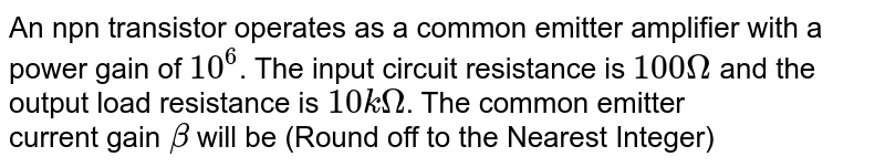 An npn transistor operates as a common emitter amplifier with a power gain of `10^6`. The input circuit resistance is `100 Omega` and the output load resistance is `10 k Omega`. The common emitter <br> current gain '`beta`' will be (Round off to the Nearest Integer)
