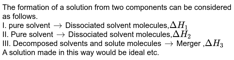 The formation of a solution from two components can be considered as follows. I. pure solvent to Dissociated solvent molecules, DeltaH_(1) II. Pure solvent to Dissociated solvent molecules, DeltaH_(2) III. Decomposed solvents and solute molecules to Merger , DeltaH_(3) A solution made in this way would be ideal etc.