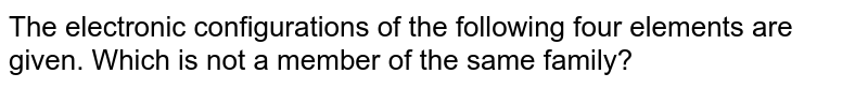The electronic configurations of the following four elements are given. Which is not a member of the same family?