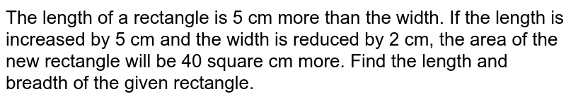 The length of a rectangle is 5 cm more than the width. If the length is increased by 5 cm and the width is reduced by 2 cm, the area of the new rectangle will be 40 square cm more. Find the length and breadth of the given rectangle.