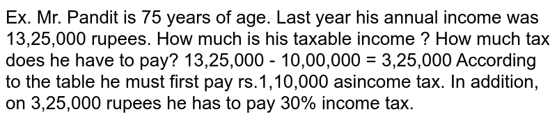 Ex. Mr. Pandit is 75 years of age. Last year his annual income was 13,25,000 rupees. How much is his taxable income ? How much tax does he have to pay? 13,25,000 - 10,00,000 = 3,25,000 According to the table he must first pay rs.1,10,000 asincome tax. In addition, on 3,25,000 rupees he has to pay 30% income tax.