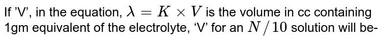 If ’V’, in the equation, lambda = K xx V is the volume in cc containing 1gm equivalent of the electrolyte, ‘V’ for an N//10 solution will be-