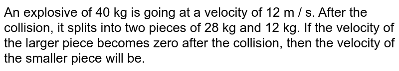 An explosive of 40 kg is going at a velocity of 12 m / s. After the collision, it splits into two pieces of 28 kg and 12 kg. If the velocity of the larger piece becomes zero after the collision, then the velocity of the smaller piece will be.