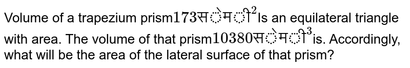 Volume of a trapezium prism 173 "सेमी"^(2) Is an equilateral triangle with area. The volume of that prism 10380 "सेमी"^(3) is. Accordingly, what will be the area of the lateral surface of that prism?