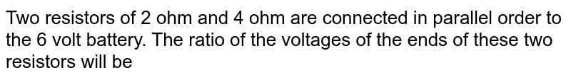 Two resistors of 2 ohm and 4 ohm are connected in parallel order to the 6 volt battery. The ratio of the voltages of the ends of these two resistors will be