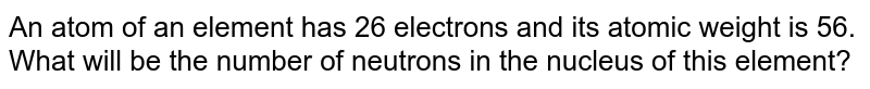 An atom of an element has 26 electrons and its atomic weight is 56. What will be the number of neutrons in the nucleus of this element?