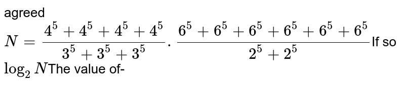 agreed N= (4^(5) + 4^(5) + 4^(5) + 4^(5))/(3^(5) + 3^(5) + 3^(5)) .(6^(5) + 6^(5) + 6^(5) + 6^(5)+ 6^(5)+6^(5))/(2^(5) + 2^(5)) If so log_(2)N The value of-