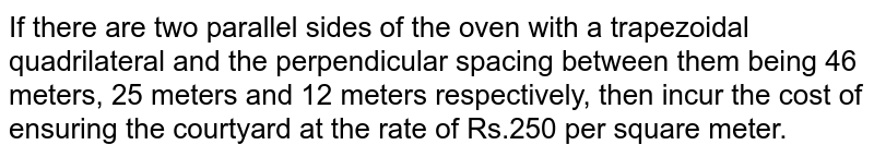 If there are two parallel sides of the oven with a trapezoidal quadrilateral and the perpendicular spacing between them being 46 meters, 25 meters and 12 meters respectively, then incur the cost of ensuring the courtyard at the rate of Rs.250 per square meter.