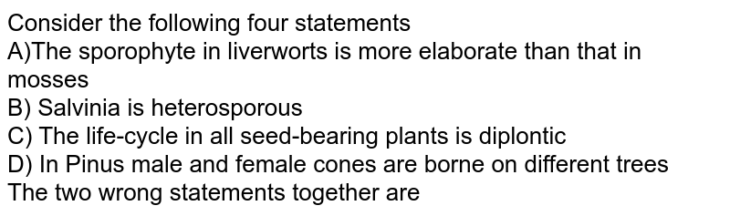 Consider the following four statements A)The sporophyte in liverworts is more elaborate than that in mosses B) Salvinia is heterosporous C) The life-cycle in all seed-bearing plants is diplontic D) In Pinus male and female cones are borne on different trees The two wrong statements together are