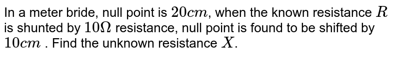 In a meter bride, null point is `20 cm`, when the known resistance `R` is shunted by `10 Omega` resistance, null point is found to be shifted by `10 cm` . Find the unknown resistance `X`.