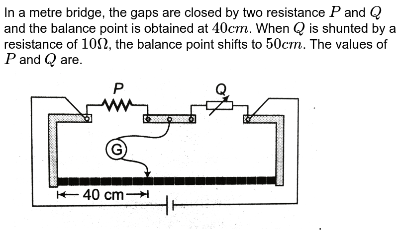 In a metre bridge, the gaps are closed by two resistance `P` and `Q` and the balance point is obtained at `40 cm`. When `Q` is shunted by a resistance of `10 Omega`, the balance point shifts to `50 cm`. The values of `P` and `Q` are. <br> <img src="https://d10lpgp6xz60nq.cloudfront.net/physics_images/DCP_V01_C03_E01_058_Q01.png" width="80%">.