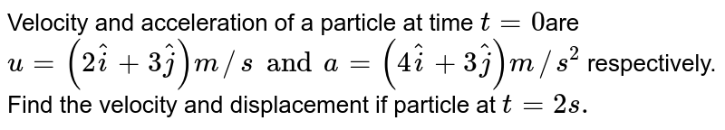 Velocity and acceleration of a particle at time t=0 are u=(2 hati+3 hatj) m//s and a=(4 hati+3 hatj) m//s^2 respectively. Find the velocity and displacement if particle at t=2s.
