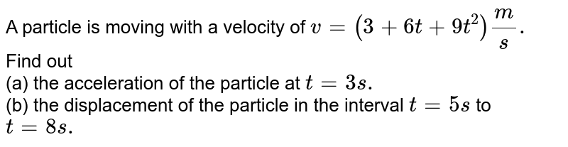 A particle is moving with a velocity of v=(3+ 6t +9t^2) m/s. Find out (a) the acceleration of the particle at t=3 s. (b) the displacement of the particle in the interval t=5s to t=8 s.