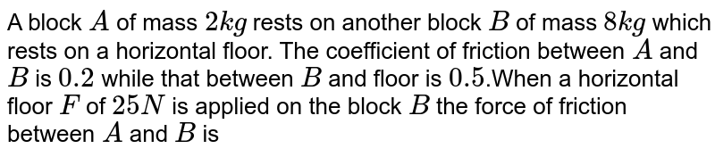 A block `A` of mass `2 kg` rests on another block `B` of mass `8 kg` which rests on a horizontal floor. The coefficient of friction between `A` and `B` is `0.2` while that between `B` and floor is `0.5`.When a horizontal floor `F` of `25 N` is applied on the block `B` the force of friction between `A` and `B` is