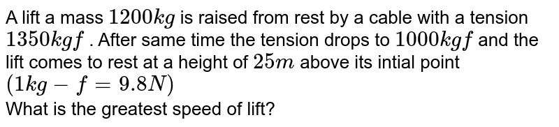 A lift a mass `1200 kg` is raised from rest by a cable with a tension `1350 kg f` . After same time the tension drops to `1000 kg f` and the lift comes to rest at a height of `25 m` above its intial point `(1 kg - f = 9.8 N)` <br> What is the greatest speed of lift?