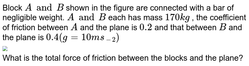 Block `A and B` shown in the figure are connected with a bar of negligible weight. `A and B` each has mass `170 kg` , the coefficient of friction between `A` and the plane is `0.2` and that between `B` and the plane is `0.4 (g = 10 ms_(-2))` <br> <img src="https://d10lpgp6xz60nq.cloudfront.net/physics_images/DCP_V01_C08_E01_173_Q01.png" width="80%"> <br> What is the total force of friction between the blocks and the plane?
