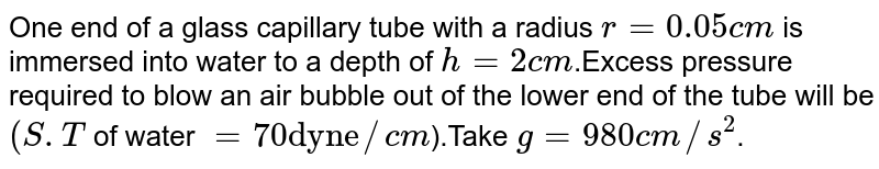 One end of a glass capillary tube with a radius r=0.05cm is immersed into water to a depth of h=2cm .Excess pressure required to blow an air bubble out of the lower end of the tube will be (S.T of water =70"dyne"//cm ).Take g=980cm//s^(2) .