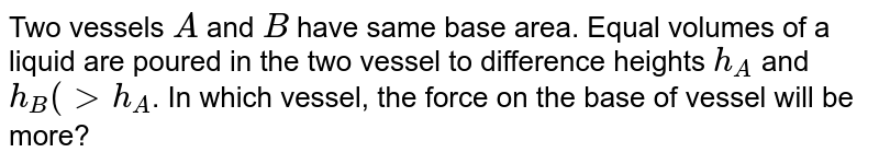 Two vessels A and B have same base area. Equal volumes of a liquid are poured in the two vessel to different heights h_(A) and h_(B) (h_(B)gth_(A)) . In which vessel, the force on the base of vessel will be more?