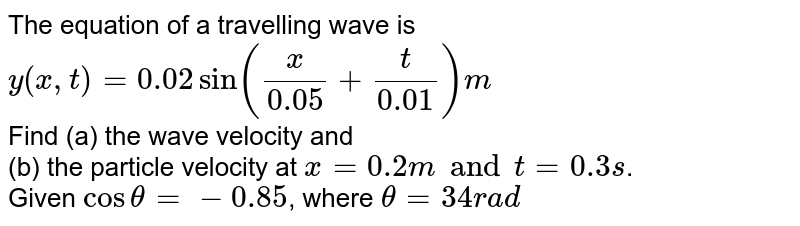 The equation of a travelling wave is  <br> `y(x, t) = 0.02 sin ((x)/(0.05) + (t)/(0.01)) m`   <br> Find (a) the wave velocity and  <br> (b) the particle velocity at `x = 0.2 m and t = 0.3 s`.  <br> Given `cos theta = -0.85`, where `theta = 34 rad`