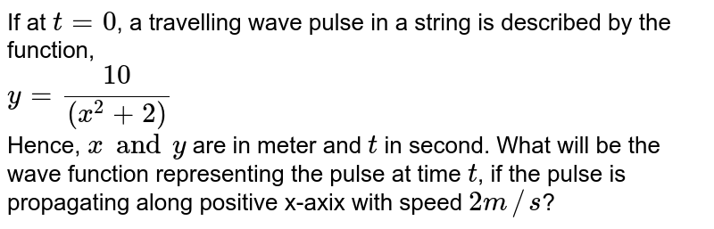 If at `t = 0`, a travelling wave pulse in a string is described by the function, <br> `y = (10)/((x^(2) + 2 ))` <br> Hence, `x and y` are in meter and `t` in second. What will be the wave function representing the pulse at time `t`, if the pulse is propagating along positive x-axix with speed `2 m//s`? 