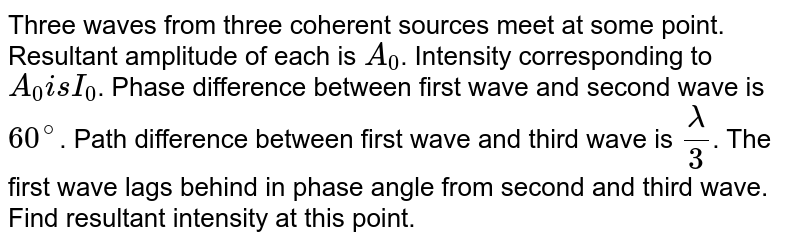 Three waves from three coherent sources meet at some point. Resultant amplitude of each is `A_0`. Intensity corresponding to `A_0 is I_0`. Phase difference between first wave and second wave is `60^@`. Path difference between first wave and third wave is `lambda/3`. The first wave lags behind in phase angle from second and third wave. Find resultant intensity at this point. 