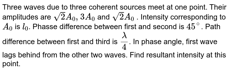 Three waves due to three coherent sources meet at one point. Their amplitudes are `sqrt2A_0 , 3A_0` and `sqrt2A_0` . Intensity corresponding to `A_0` is `l_0`. Phasse difference between first and second is `45^@`. Path difference between first and third is `lambda/4`. In phase angle, first wave lags behind from the other two waves. Find resultant intensity at this point.
