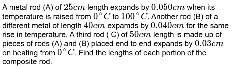 A metal rod (A) of `25 cm` length expands by `0.050 cm` when its temperature is raised from `0^@ C` to `100^@ C`. Another rod (B) of a different metal of length `40 cm` expamds by `0.040 cm` for the same rise in temperature. A third rod ( C) of `50 cm` length is made up of pieces of rods (A) and (B) placed end to end expands by `0.03 cm` on heating from `0^@ C`. Find the lengths of each portion of the composite rod.