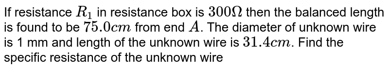 If resistance `R_1` in resistance box is `300 Omega` then the balanced length is found to be `75.0 cm` from end `A`. The diameter of unknown wire is 1 mm and length of the unknown wire is `31.4 cm`. Find the specific resistance of the unknown wire