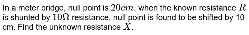 In a meter bridge, null point is `20 cm`, when the known resistance `R` is shunted by `10 Omega` resistance, null point is found to be shifted by 10 cm. Find the unknown resistance `X`.