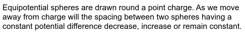 Equipotential spheres are drawn round a point charge. As we move away from charge will the spacing between two spheres having a constant potential difference decrease, increase or remain constant.