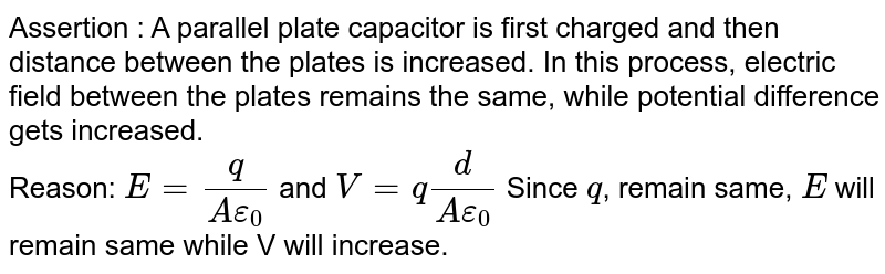 Assertion : A parallel plate capacitor is first charged and then distance between the plates is increased. In this process, electric field between the plates remains the same, while potential difference gets decreased. Reason: E=q/(Aepsilon_0) and V=q/(Adepsilon_0) Since q , remain same, E will remain same while V will decrease.
