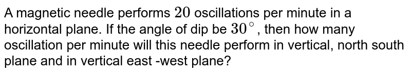 A magnetic needle performs `20` oscillations per minute in a horizontal plane. If the angle of dip be `30^@`, then how many oscillation per minute will this needle perform in vertical, north south plane and in vertical east -west plane?