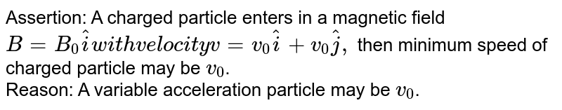 Assertion: A charged particle enters in a magnetic field `B=B_0hati with velocity v=v_0hati+v_0hatj, ` then minimum speed of charged particle may be `v_0`. <br>Reason: A variable acceleration particle may be `v_0`.