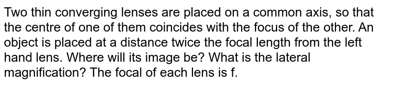 Two thin converging lenses are placed on a common axis, so that the centre of one of them coincides with the focus of the other. An object is placed at a distance twice the focal length from the left hand lens. Where will its image be? What is the lateral magnification? The focal of each lens is f.