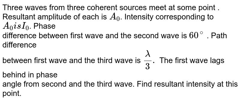 Three waves from three coherent sources meet at some point . <br>Resultant amplitude of each is `A_0`. Intensity corresponding to `A_0 is I_0`. Phase  <br> difference between first wave and the second wave is `60^@` . Path difference  <br> between first wave and the third wave is `lambda/3.` The first wave lags behind in phase  <br> angle from second and the third wave. Find resultant intensity at this point.